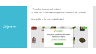Objective
 The online shopping mall problem
To make easy to fill basket with personal favorites of the customers
What will be in the next market basket ?
 
