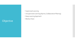 Objective
 Supervised Learning
 Unsupervised Learning (Apriori, Collaborative Filtering)
 Deep LearningApproach
 MarkovChain
 
