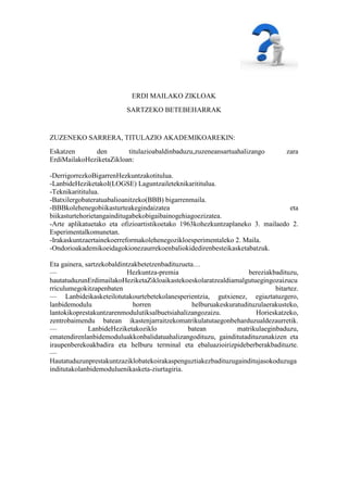 ERDI MAILAKO ZIKLOAK
                          SARTZEKO BETEBEHARRAK


ZUZENEKO SARRERA, TITULAZIO AKADEMIKOAREKIN:
Eskatzen      den        titulazioabaldinbaduzu,zuzeneansartuahalizango           zara
ErdiMailakoHeziketaZikloan:

-DerrigorrezkoBigarrenHezkuntzakotitulua.
-LanbideHeziketakoI(LOGSE) Laguntzaileteknikarititulua.
-Teknikarititulua.
-Batxilergobateratuabalioanitzeko(BBB) bigarrenmaila.
-BBBkolehenegobiikasturteakegindaizatea                                        eta
biikasturtehorietangainditugabekobigaibainogehiagoezizatea.
-Arte aplikatuetako eta ofizioartistikoetako 1963kohezkuntzaplaneko 3. mailaedo 2.
Esperimentalkomunetan.
-Irakaskuntzaertainekoerreformakolehenegozikloesperimentaleko 2. Maila.
-Ondorioakademikoeidagokionezaurrekoenbaliokidedirenbesteikasketabatzuk.

Eta gainera, sartzekobaldintzakbetetzenbadituzueta…
—                          Hezkuntza-premia                          bereziakbadituzu,
hautatuduzunErdimailakoHeziketaZikloaikastekoeskolaratzealdiamalgutuegingozaizucu
rriculumegokitzapenbaten                                                      bitartez.
— Lanbideikasketeilotutakourtebetekolanesperientzia, gutxienez, egiaztatuzgero,
lanbidemodulu                 horren              helburuakeskuratudituzulaerakusteko,
lantokikoprestakuntzarenmodulutiksalbuetsiahalizangozaizu.             Horieskatzeko,
zentrobaimendu batean ikastenjarraitzekomatrikulatutaegonbeharduzualdezaurretik.
—             LanbideHeziketakoziklo            batean           matrikulaeginbaduzu,
ematendirenlanbidemoduluakkonbalidatuahalizangodituzu, gainditutadituzunakizen eta
iraupenberekoakbadira eta helburu terminal eta ebaluazioirizpideberberakbadituzte.
—
Hautatuduzunprestakuntzaziklobatekoirakaspenguztiakezbadituzugainditujasokoduzuga
inditutakolanbidemoduluenikasketa-ziurtagiria.
 