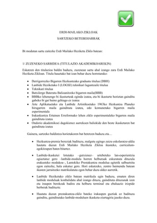 ERDI-MAILAKO ZIKLOAK
                          SARTZEKO BETEBEHARRAK


Bi modutan sartu zaitezke Erdi Mailako Heziketa Ziklo batean:


1/ ZUZENEKO SARBIDEA (TITULAZIO AKADEMIKOAREKIN)
Eskatzen den titulazioa baldin baduzu, zuzenean sartu ahal izango zara Erdi Mailako
Heziketa Zikloan. Titulu hauetako bat izan behar duzu horretarako:

       Derrigorrezko Bigarren Hezkuntzako graduatu titulua (DBH)
       Lanbide Heziketako I (LOGSE) teknikari laguntzaile titulua
       Teknikari titulua
       Batxilergo Bateratu Balioanitzeko bigarren maila(BBB)
       BBBko lehenengo bi ikasturteak eginda izatea, eta bi ikasturte horietan gainditu
       gabeko bi gai baino gehiago ez izatea
       Arte Aplikatuetako eta Lanbide Artistikoetako 1963ko Hezkuntza Planeko
       hirugarren maila gaindituta izatea, edo komunetako bigarren maila
       esperimentala
       Irakaskuntza Ertainen Erreformako lehen ziklo esperimentaleko bigarren maila
       gaindituta izatea
       Ondorio akademikoei dagokienez aurrekoen baliokide den beste ikasketaren bat
       gaindituta izatea

   Gainera, sartzeko baldintza horietakoren bat betetzen baduzu eta…

          Hezkuntza-premia bereziak badituzu, malgutu egingo zaizu eskolaratze-aldia
          hautatu duzun Erdi Mailako Heziketa Zikloa ikasteko, curriculum-
          egokitzapen baten bitartez.

          Lanbide-ikasketei lotutako –gutxienez– urtebeteko lan-esperientzia
          egiaztatuz gero –lanbide-modulu horren helburuak eskuratuta dituzula
          erakusteko modukoa–, Lantokiko Prestakuntza modulua egitetik salbuetsita
          egon zaitezke, hala eskatuz gero. Hori eskatzeko, zentro baimendu batean
          ikasten jarraitzeko matrikulatuta egon behar duzu aldez aurretik.

          Lanbide Heziketako ziklo batean matrikula egin baduzu, ematen diren
          lanbide moduluak konbalidatu ahal izango dituzu, gaindituta dituzunak izen
          eta iraupen berekoak badira eta helburu terminal eta ebaluazio irizpide
          berberak badituzte.

          Hautatu duzun prestakuntza-ziklo bateko irakaspen guztiak ez badituzu
          gainditu, gainditutako lanbide-moduluen ikasketa-ziurtagiria jasoko duzu.
 