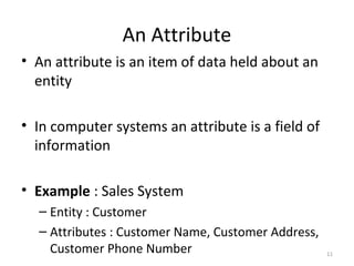 An Attribute
• An attribute is an item of data held about an
  entity

• In computer systems an attribute is a field of
  information

• Example : Sales System
  – Entity : Customer
  – Attributes : Customer Name, Customer Address,
    Customer Phone Number                           11
 