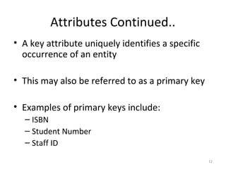 Attributes Continued..
• A key attribute uniquely identifies a specific
  occurrence of an entity

• This may also be referred to as a primary key

• Examples of primary keys include:
  – ISBN
  – Student Number
  – Staff ID
                                                   12
 