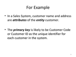 For Example
• In a Sales System, customer name and address
  are attributes of the entity customer.

• The primary key is likely to be Customer Code
  or Customer ID as the unique identifier for
  each customer in the system.



                                              13
 