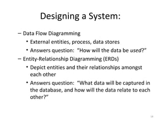 Designing a System:
– Data Flow Diagramming
   • External entities, process, data stores
   • Answers question: “How will the data be used?”
– Entity-Relationship Diagramming (ERDs)
   • Depict entities and their relationships amongst
     each other
   • Answers question: “What data will be captured in
     the database, and how will the data relate to each
     other?”


                                                          14
 