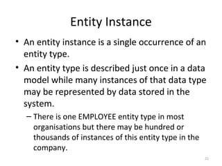 Entity Instance
• An entity instance is a single occurrence of an
  entity type.
• An entity type is described just once in a data
  model while many instances of that data type
  may be represented by data stored in the
  system.
  – There is one EMPLOYEE entity type in most
    organisations but there may be hundred or
    thousands of instances of this entity type in the
    company.
                                                        21
 