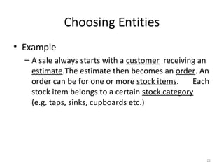 Choosing Entities
• Example
  – A sale always starts with a customer receiving an
    estimate.The estimate then becomes an order. An
    order can be for one or more stock items.     Each
    stock item belongs to a certain stock category
    (e.g. taps, sinks, cupboards etc.)




                                                     22
 