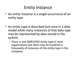 Entity Instance
• An entity instance is a single occurrence of an
  entity type.

• An entity type is described just once in a data
  model while many instances of that data type
  may be represented by data stored in the
  system.
  – There is one EMPLOYEE entity type in most
    organisations but there may be hundred or
    thousands of instances of this entity type in the
    company.
                                                        27
 