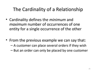 The Cardinality of a Relationship
• Cardinality defines the minimum and
  maximum number of occurrences of one
  entity for a single occurrence of the other

• From the previous example we can say that:
  – A customer can place several orders if they wish
  – But an order can only be placed by one customer



                                                       29
 