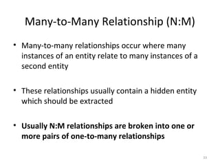 Many-to-Many Relationship (N:M)
• Many-to-many relationships occur where many
  instances of an entity relate to many instances of a
  second entity

• These relationships usually contain a hidden entity
  which should be extracted

• Usually N:M relationships are broken into one or
  more pairs of one-to-many relationships

                                                         33
 