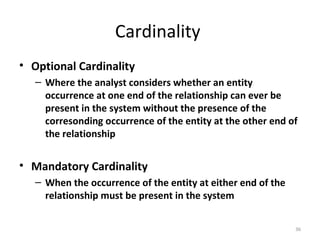 Cardinality
• Optional Cardinality
   – Where the analyst considers whether an entity
     occurrence at one end of the relationship can ever be
     present in the system without the presence of the
     corresonding occurrence of the entity at the other end of
     the relationship


• Mandatory Cardinality
   – When the occurrence of the entity at either end of the
     relationship must be present in the system


                                                              36
 