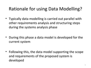 Rationale for using Data Modelling?
• Typically data modelling is carried out parallel with
  other requirements analysis and structuring steps
  during the systems analysis phase

• During this phase a data model is developed for the
  current system

• Following this, the data model supporting the scope
  and requirements of the proposed system is
  developed
                                                          4
 
