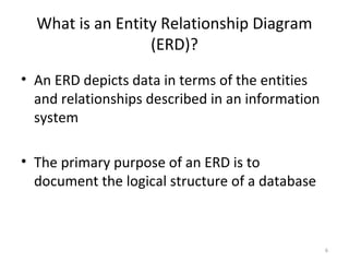 What is an Entity Relationship Diagram
                  (ERD)?
• An ERD depicts data in terms of the entities
  and relationships described in an information
  system

• The primary purpose of an ERD is to
  document the logical structure of a database



                                                  6
 