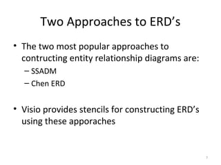 Two Approaches to ERD’s
• The two most popular approaches to
  contructing entity relationship diagrams are:
  – SSADM
  – Chen ERD


• Visio provides stencils for constructing ERD’s
  using these apporaches


                                                   7
 