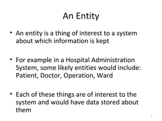 An Entity
• An entity is a thing of interest to a system
  about which information is kept

• For example in a Hospital Administration
  System, some likely entities would include:
  Patient, Doctor, Operation, Ward

• Each of these things are of interest to the
  system and would have data stored about
  them
                                                 9
 