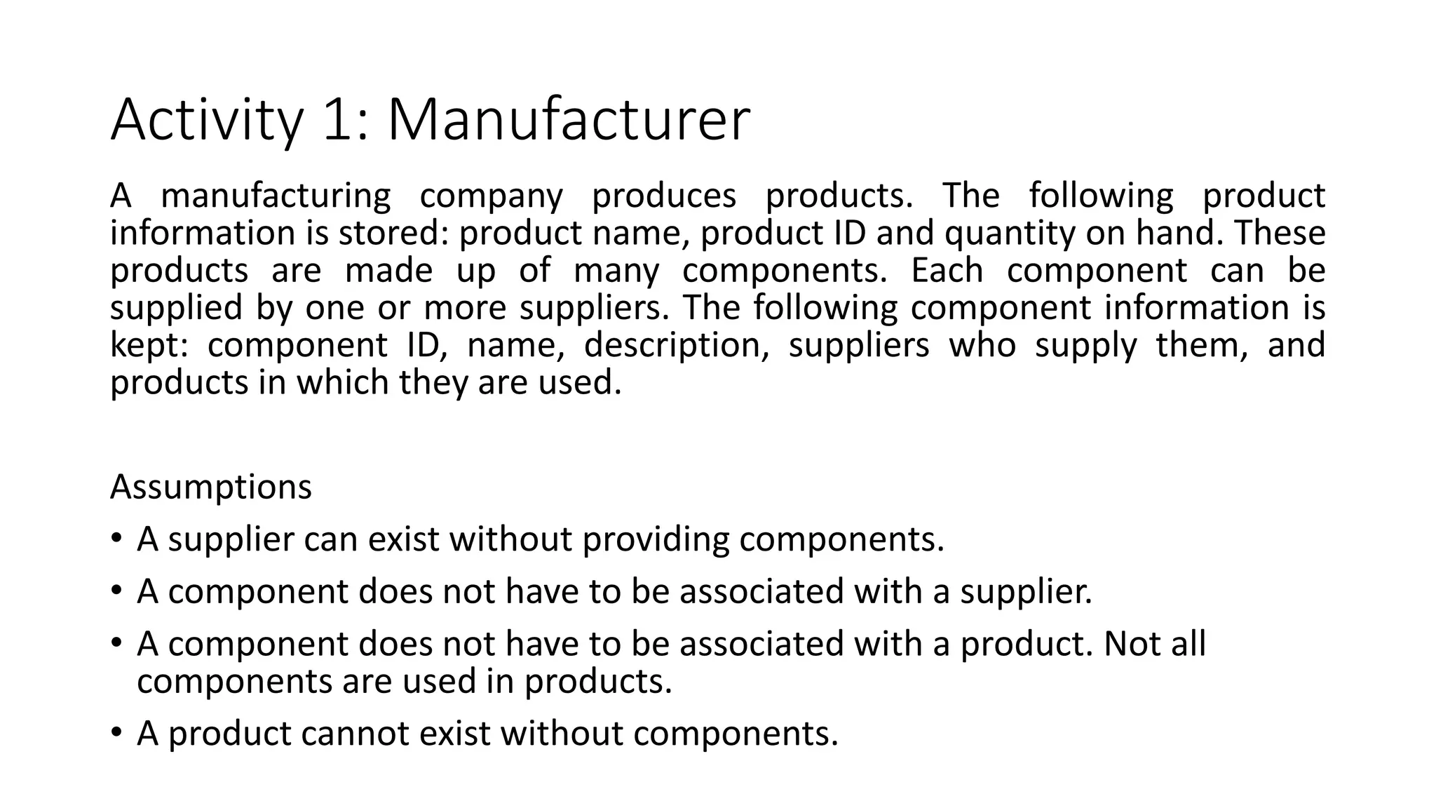 Activity 1: Manufacturer
A manufacturing company produces products. The following product
information is stored: product name, product ID and quantity on hand. These
products are made up of many components. Each component can be
supplied by one or more suppliers. The following component information is
kept: component ID, name, description, suppliers who supply them, and
products in which they are used.
Assumptions
• A supplier can exist without providing components.
• A component does not have to be associated with a supplier.
• A component does not have to be associated with a product. Not all
components are used in products.
• A product cannot exist without components.
 