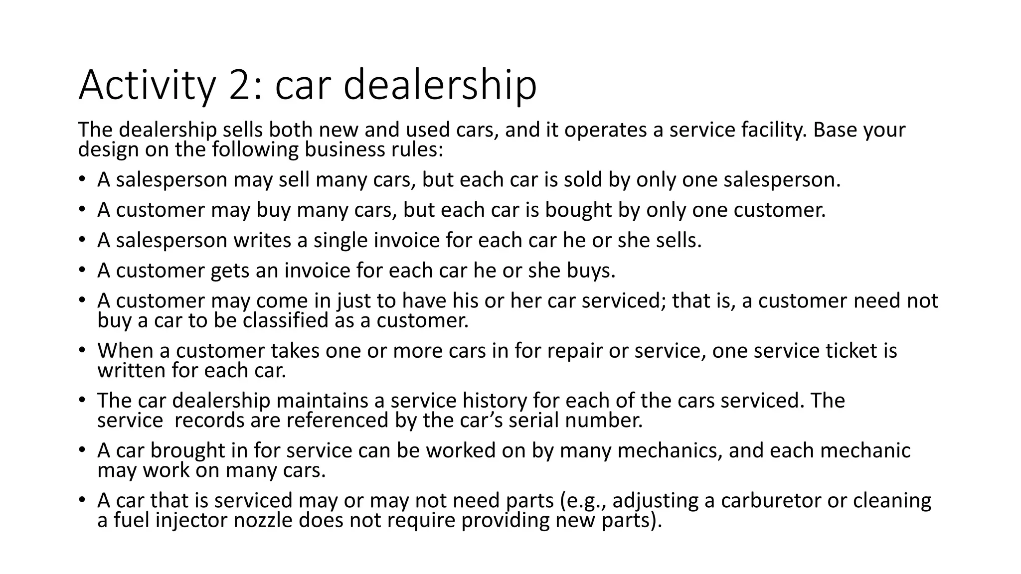 Activity 2: car dealership
The dealership sells both new and used cars, and it operates a service facility. Base your
design on the following business rules:
• A salesperson may sell many cars, but each car is sold by only one salesperson.
• A customer may buy many cars, but each car is bought by only one customer.
• A salesperson writes a single invoice for each car he or she sells.
• A customer gets an invoice for each car he or she buys.
• A customer may come in just to have his or her car serviced; that is, a customer need not
buy a car to be classified as a customer.
• When a customer takes one or more cars in for repair or service, one service ticket is
written for each car.
• The car dealership maintains a service history for each of the cars serviced. The
service records are referenced by the car’s serial number.
• A car brought in for service can be worked on by many mechanics, and each mechanic
may work on many cars.
• A car that is serviced may or may not need parts (e.g., adjusting a carburetor or cleaning
a fuel injector nozzle does not require providing new parts).
 