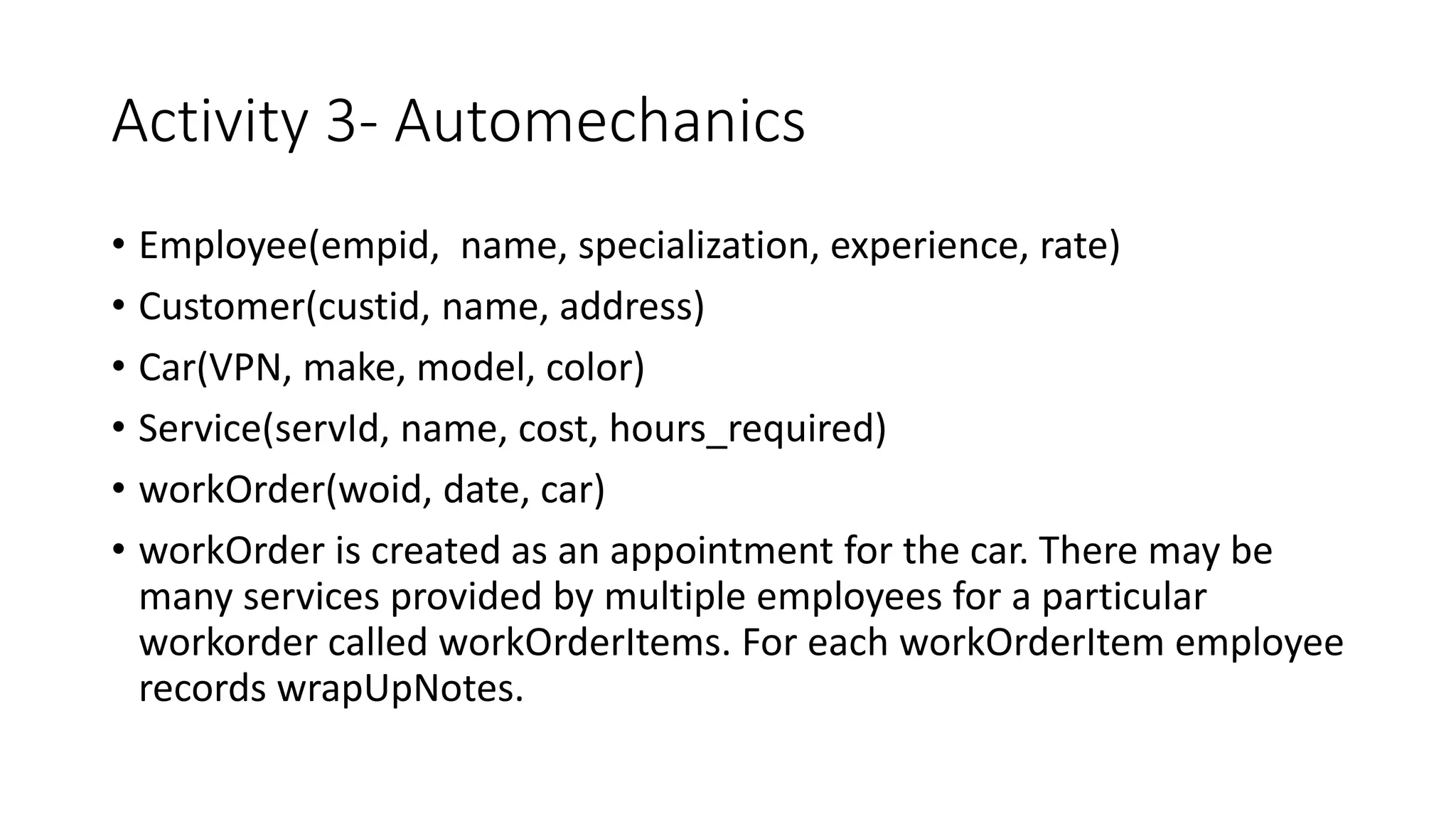 Activity 3- Automechanics
• Employee(empid, name, specialization, experience, rate)
• Customer(custid, name, address)
• Car(VPN, make, model, color)
• Service(servId, name, cost, hours_required)
• workOrder(woid, date, car)
• workOrder is created as an appointment for the car. There may be
many services provided by multiple employees for a particular
workorder called workOrderItems. For each workOrderItem employee
records wrapUpNotes.
 