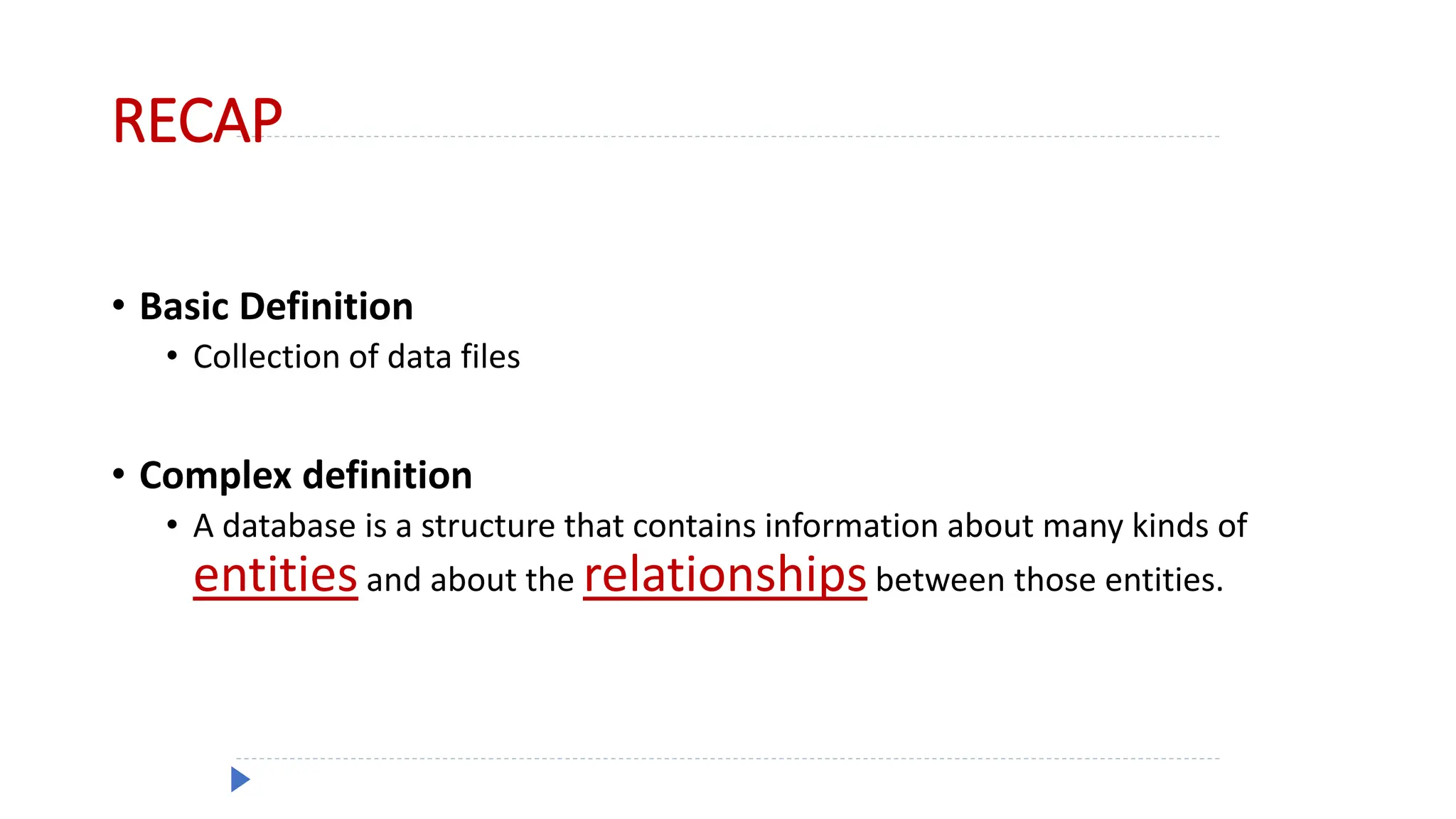 RECAP
• Basic Definition
• Collection of data files
• Complex definition
• A database is a structure that contains information about many kinds of
entitiesand about the relationshipsbetween those entities.
 