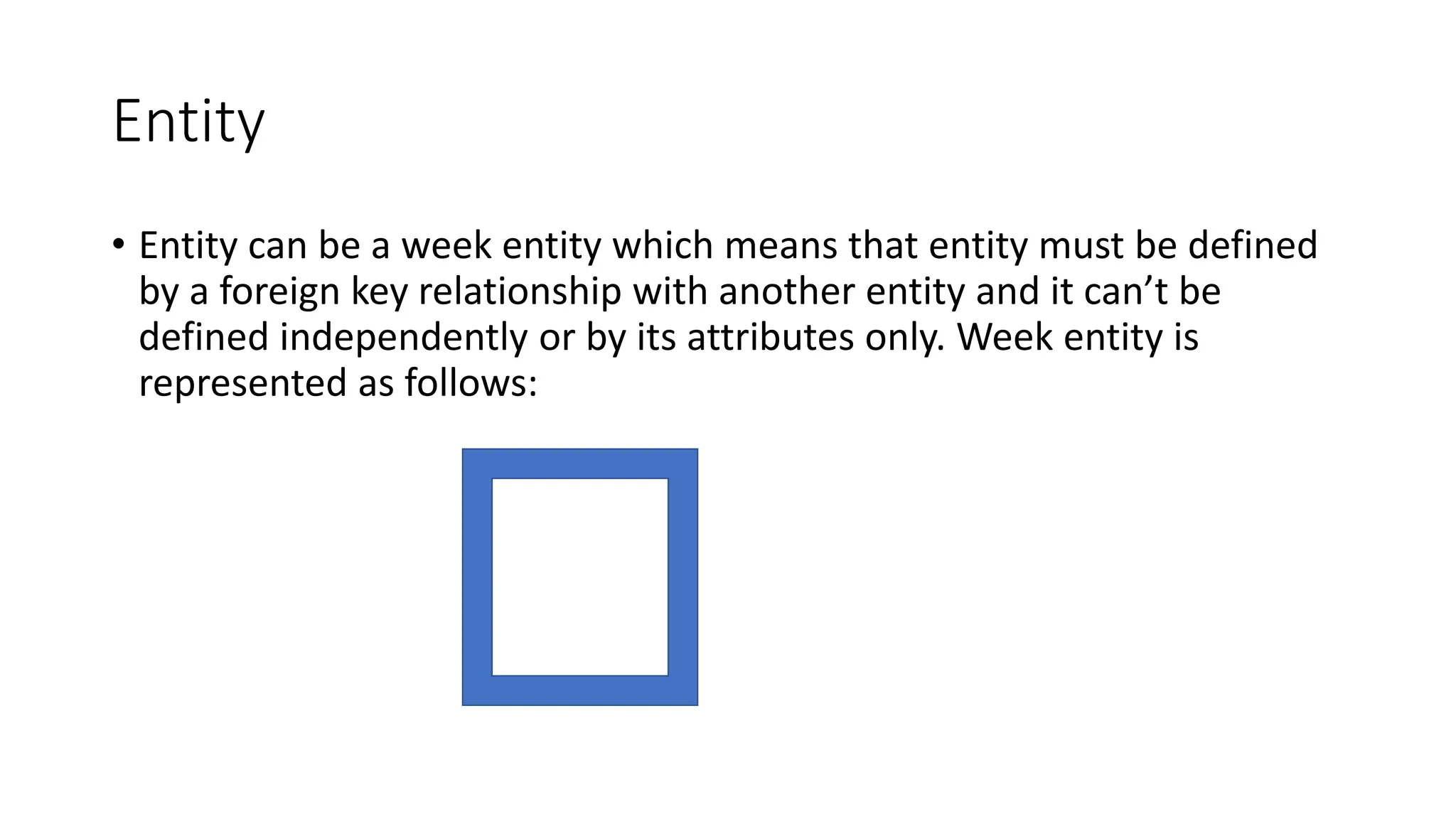 Entity
• Entity can be a week entity which means that entity must be defined
by a foreign key relationship with another entity and it can’t be
defined independently or by its attributes only. Week entity is
represented as follows:
 