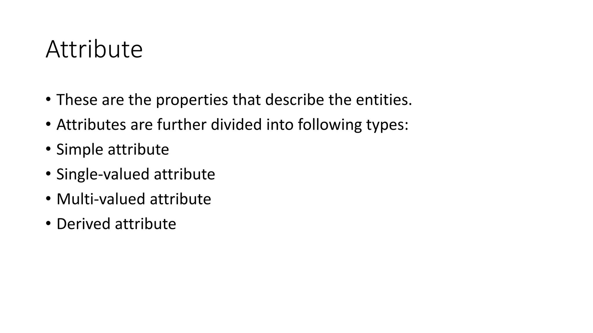 Attribute
• These are the properties that describe the entities.
• Attributes are further divided into following types:
• Simple attribute
• Single-valued attribute
• Multi-valued attribute
• Derived attribute
 