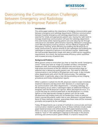 Overcoming the Communication Challenges
between Emergency and Radiology
Departments to Improve Patient Care
                Introduction
                This white paper explores the importance of bridging communication gaps
                between emergency and radiology departments. Effective communication
                between hospital emergency and radiology departments is absolutely
                essential for timely and appropriate patient care. Having the right tools to
                manage closed-loop communication will save the radiology department
                time and money while improving patient care and reducing risk through
                reduced errors and better administrative reporting. McKesson’s emergency
                room (ER) discrepancy tracking solution, Horizon Medical Imaging™ ER
                Discrepancy Tracking, drives efficiency by enabling the ER physician to
                easily communicate an opinion directly to the radiologist and enabling the
                radiologist to respond to opinions in an efficient manner. Additionally,
                the tool provides department heads with data to fulfill various regulatory
                requirements. As a result, the tool promotes efficiency within workflow
                and increases accuracy of patient care.

                Background/Problems
                What picture comes to mind when you hear or read the words “emergency
                room?” Some may have an image of crowded corridors, overworked
                healthcare staff, and overburdened ER physicians and nurses. In the
                high-stress environment of the ER, effective communication plays an
                essential role in delivering quality patient care. The need for effective
                communication is not limited to ER physicians and nurses. It also includes
                other departments with which the ER communicates. The radiology
                department, in particular, plays a key role by providing various imaging
                procedures and timely interpretation reports.

                When a patient is rushed into the ER, physicians need to make immediate
                treatment decisions and document their decisions in a meaningful way
                for communication with other departments — including radiology. An
                ER discrepancy occurs when a radiologist makes an additional finding or
                disagrees with the ER physician’s opinion. When discrepancies occur, it is
                crucial that they be communicated back to the ER physician in a timely
                fashion so that appropriate changes to patient care can be made.
                ER physicians may employ tools such as handwritten notes on patients’
                charts, scanned documents, audio clips or even McKesson’s jot-pad feature.
                None of these methods, however, guarantees these notes will be reviewed
                promptly and properly by the radiologist.

                Today, ER departments use a variety of methods to communicate and track
                communication related to patients. Some of these methods include simple
                paper-based processes and white boards. With paper-based processes,
                there is no way to track the radiologist’s decisions. Oftentimes, someone
                needs to “scan in” the radiologist’s response to the study in the picture
                archiving and communication system (PACS). It is hard to measure the
 