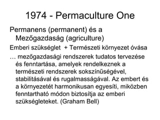 1974 - Permaculture One
Permanens (permanent) és a
 Mezőgazdaság (agriculture)
Emberi szükséglet + Természeti környezet óvása
… mezőgazdasági rendszerek tudatos tervezése
 és fenntartása, amelyek rendelkeznek a
 természeti rendszerek sokszínűségével,
 stabilitásával és rugalmasságával. Az embert és
 a környezetét harmonikusan egyesíti, miközben
 fenntartható módon biztosítja az emberi
 szükségleteket. (Graham Bell)
 