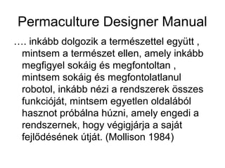Permaculture Designer Manual
…. inkább dolgozik a természettel együtt ,
 mintsem a természet ellen, amely inkább
 megfigyel sokáig és megfontoltan ,
 mintsem sokáig és megfontolatlanul
 robotol, inkább nézi a rendszerek összes
 funkcióját, mintsem egyetlen oldalából
 hasznot próbálna húzni, amely engedi a
 rendszernek, hogy végigjárja a saját
 fejlődésének útját. (Mollison 1984)
 