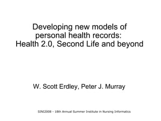 Developing new models of
     personal health records:
Health 2.0, Second Life and beyond




    W. Scott Erdley, Peter J. Murray


     SINI2008 - 18th Annual Summer Institute in Nursing Informatics
 