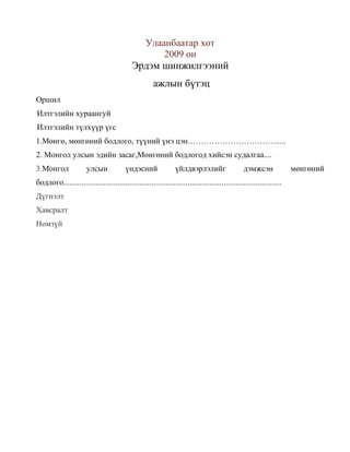 Улаанбаатар хот
2009 он

Эрдэм шинжилгээний
ажлын бүтэц
Оршил
Илтгэлийн хураангуй
Илтгэлийн түлхүүр үгс
1.Мөнгө, мөнгөний бодлого, түүний үнэ цэн…………………………….....
2. Монгол улсын эдийн засаг,Мөнгөний бодлогод хийсэн судалгаа....
3.Монгол

улсын

үндэсний

үйлдвэрлэлийг

дэмжсэн

бодлого.............................................................................................................
Дүгнэлт
Хавсралт
Номзүй

мөнгөний

 