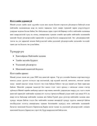 Илтгэлийн хураангуй
Манай улсын эдийн засаг сүүлийн хэдэн жил өссөн боловч нэрлэсэн үйлдвэрлэл байхгүй атлаа
нийгмийн халамжиндаа асар их мөнгө тараасны эцэст макро түвшний зарим үзүүлэлтүүдээ
удирдаж чадахаа больж байна.Энэ байдлаасаа гарах хэрэгтэй.Өөрөөр хэлбэл нийгмийн халамжаа
авах шаардлагатай хүнд нь өгөөд, амжиргааны түвшин хэвийн иргэдийн нийгмийн халамжийн
мөнгийг бодит үйлдвэрлэлийн хөрөнгийн эх үүсвэр болгох шаардалагатай. Энэ үйлдвэржилтийг
эхнээс нь дэс дараатай зохион байгуулалтай хийж үндэсний үйлдвэрлэлийн хөгжлийн эхлэлийг
тавих цаг нь болсон гэж үзэж байна.

Түлхүүр үгс
• Хавтгайрсан Нийгмийн халамж
• Эдийн засгийн бууралт
• Үндэсний үйлдвэрлэл
• Мөнгөний оновчтой бодлого

Илтгэлийн оршил
Манай улсын төсөв анх удаа 2005 онд ашигтай гарсан. Тэр үед дэлхийн банкны мэргэжилтнүүд
монгол улсыг дүгнэн хэлэхдээ хар костюмтай, хар нүдний шилтэй, мөнгөлөг, өнгөлөг цагаан
залуу манай хаалгыг татаж эхэллээ гэж хэлж байсан.Тиймээ тэр үед манай улс баян харагдаж
байсан. Мөнгийг удирдаж чадахгүй бол мөнгө гэдэг эзнээ орхиод л явчихдаг сонин гэмээр
зүйлшдээ.Манай төрийн шийдвэр гаргагч нар маань мөнгийг удирдахдаа тааруу улс гэдгээ төсөв
ашигтай гарангуйт нийгмийн халамж өгч эхлээд гэрчилсэн.Манай улсын нийт хүн амын 81% нь
ямар нэгэн байдлаар нийгмийн халамж авч байна.Үүний дунд үнэхээр нийгмийн халамж авах
хүмүүс зөндөө байгаа гэхдээ бас нийгмийн халамж авхааргүй хүмүүс түүнээс цөөнгүй байгаа
юм.Шуудхан хэлэхэд амжиргааны түвшин боломжийн хүмүүсд өгөх нийгмийн халамжийг
багасгах мөнгөний бодлого баримталж,Харин нөгөө талаас нь үндэсний үйлдвэрлэлийг дэмжих
мөнгөний бодлого баримтлах хэрэгтэй, бүүр шаардлагатай байгаа юм.

 