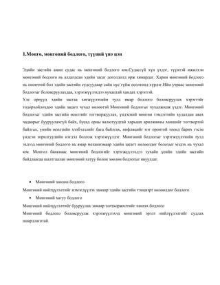 1.Мөнгө, мөнгөний бодлого, түүний үнэ цэн
Эдийн засгийн амин судас нь мөнгөний бодлого юм.Судасгүй хүн үхдэг, түүнтэй ижилхэн
мөнгөний бодлого нь алдагдсан эдийн засаг доголдолд орж хямардаг. Харин мөнгөний бодлого
нь оновчтой бол эдийн засгийн судсуудаар сайн цус гүйж өсөлтөнд хүрдэг.Ийм учраас мөнгөний
бодлогыг боловсруулахдаа, хэрэгжүүлэхдээ нухацтай хандах хэрэгтэй.
Улс орнууд эдийн засгаа хөгжүүлэхийн тулд ямар бодлого боловсруулах хэрэгтэйг
тодорхойлохдоо эдийн засагт чухал нөлөөтэй Мөнгөний бодлогыг чухалжилж үздэг. Мөнгөний
бодлогыг эдийн засгийн өсөлтийг тогтворжуулах, үндэсний мөнгөн тэмдэгтийн худалдан авах
чадварыг бууруулахгүй байх, бусад орны валютуудтай харьцах арилжааны ханшийг тогтвортой
байлгах, үнийн өсөлтийн хэлбэлзлийг бага байлгах, инфляцийг нэг оронтой тоонд барих гэсэн
үндсэн зорилгуудийн нэгдэл болгож хэрэгжүүлдэг. Мөнгөний бодлогыг хэрэгжүүлэхийн тулд
эхлээд мөнгөний бодлого нь ямар механизмаар эдийн засагт нөлөөлдөг болохыг мэдэх нь чухал
юм. Монгол банкнаас мөнгөний бодлогийг хэрэгжүүлэхдээ тухайн үеийн эдийн засгийн
байдлаасаа шалтгаалан мөнгөний хатуу болон зөөлөн бодлогыг явуулдаг.

•

Мөнгөний зөөлөн бодлого

Мөнгөний нийлүүлэлтийг нэмэгдүүлэх замаар эдийн засгийн тэнцвэрт нөлөөлдөг бодлого
•

Мөнгөний хатуу бодлого

Мөнгөний нийлүүлэлтийг бууруулах замаар тогтворжилтийг хангах бодлого
Мөнгөний бодлого боловсруулж хэрэгжүүлэхэд мөнгөний эрэлт нийлүүлэлтийг судлах
шаардлагатай.

 