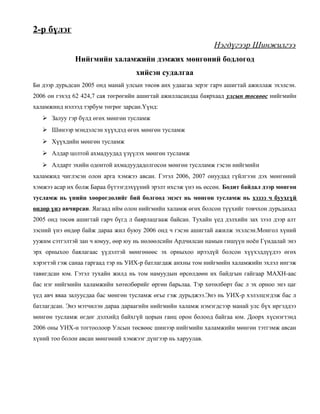2-р бүлэг
Нэгдүгээр Шинжилгээ
Нийгмийн халамжийн дэмжих мөнгөний бодлогод
хийсэн судалгаа
Би дээр дурьдсан 2005 онд манай улсын төсөв анх удаагаа эерэг гарч ашигтай ажиллаж эхэлсэн.
2006 он гэхэд 62 424,7 сая төгрөгийн ашигтай ажилласандаа баярхаад улсын төсвөөс нийгмийн
халамжинд нэлээд тэрбум төгрөг зарсан.Үүнд:
 Залуу гэр бүлд өгөх мөнгөн тусламж
 Шинээр мэндэлсэн хүүхдэд өгөх мөнгөн тусламж
 Хүүхдийн мөнгөн тусламж
 Алдар цолтой ахмадуудад үзүүлэх мөнгөн тусламж
 Алдарт эхийн одонтой ахмадуудадолгосон мөнгөн туслламж гэсэн нийгмийн
халамжид чиглэсэн олон арга хэмжээ авсан. Гэтэл 2006, 2007 онуудад гүйлгээн дэх мөнгөний
хэмжээ асар их болж Бараа бүтээгдэхүүний эрэлт ихсэж үнэ нь өссөн. Бодит байдал дээр мөнгөн
тусламж нь үнийн хөөрөгдөлийг бий болгоод эцэст нь мөнгөн тусламж нь хэзээ ч буухгүй
өндөр үнэ авчирсан. Яагаад ийм олон нийгмийн халамж өгөх болсон түүхийг товчхон дурьдахад
2005 онд төсөв ашигтай гарч бүгд л баярлацгааж байсан. Тухайн үед дэлхийн зах зээл дээр алт
зэсний үнэ өндөр байж дараа жил буюу 2006 онд ч гэсэн ашигтай ажилж эхэлсэн.Монгол хүний
уужим сэтгэлтэй зан ч юмуу, өөр юу нь нөлөөлсийн Ардчилсан намын гишүүн ноён Гүндалай энэ
эрх орныхоо баялагаас үүдэлтэй мөнгөнөөс эх орныхоо ирээдүй болсон хүүхэддүүдээ өгөх
хэрэгтэй гэж санаа гаргаад тэр нь УИХ-р батлагдаж анхны том нийгмийн халамжийн эхлэл ингэж
тавигдсан юм. Гэтэл тухайн жилд нь том намуудын өрсөлдөөн их байдгын гайгаар МАХН-аас
бас нэг нийгмийн халамжийн хөтөлбөрийг өргөн барьлаа. Тэр хөтөлбөрт бас л эх орноо энэ цаг
үед авч яваа залуусдаа бас мөнгөн тусламж өгье гэж дурьджээ.Энэ нь УИХ-р хэлэлцэгдэж бас л
батлагдсан. Энэ мэтчилэн дараа дараагийн нийгмийн халамж нэмэгдсээр манай улс бүх иргэддээ
мөнгөн тусламж өгдөг дэлхийд байхгүй цорын ганц орон болоод байгаа юм. Доорх хүснэгтэнд
2006 оны УИХ-н тогтоолоор Улсын төсвөөс шинээр нийгмийн халамжийн мөнгөн тэтгэмж авсан
хүний тоо болон авсан мөнгөний хэмжээг дүнгээр нь харуулав.

 