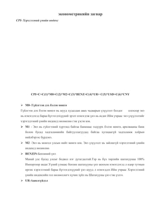 эконометрикийн загвар
CPI- Хэрэглээний үнийн индекс

CPI=C+C(1)*M0+C(2)*M2+C(3)*BENZ+C(4)*UR+ C(5)*USD+C(6)*CNY
 M0- Гүйлгээн дэх бэлэн мөнгө
Гүйлгээн дэх бэлэн мөнгө нь шууд худалдан авах чадварын үзүүлэлт болдог

олохоор энэ

нь нэмэгдэхэд бараа бүтээгдэхүүний эрэлт нэмэгдэж үнэ нь өсдөг.Ийм учраас энэ үзүүлэлтийг
хэрэглдээний үнийн индексд нөлөөлнө гэж үзсэн юм.
 M1 - Энэ нь гүйлгээний хүрээнд байгаа банкнаас гадуурх бэлэн мөнгө, арилжааны банк
болон бусад хадгаламжийн байгууллагуудад байгаа хугацаагүй хадгаламж хоёрын
нийлбэрээс бүрдэнэ.
 M2 -Энэ нь монгол улсын нийт мөнгө юм. Энэ үзүүлэлт нь зайлшгүй хэрэглээний үнийн
индексд нөлөөлнө.
 BENZIN-Бензиний үнэ
Манай улс бусад улсыг бодвол нэг дутагдалтай.Тэр нь бүх төрлийн шатахуунаа 100%
Импортоор авдаг.Үүний улмаас бензин шатахууны үнэ жоохон нэмэгдэхэд л өдөр тутмын
өргөн хэрэглээний бараа бүтээгдэхүүний үнэ шууд л нэмэгддэг.Ийм учраас Хэрэглээний
үнийн индексийн гол нөлөөллөгч хүчин зүйл нь Шатахууны үнэ гэж үзлээ.
 UR-Ажилгүйдэл

 