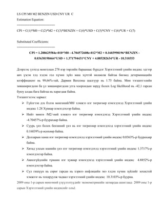 LS CPI M0 M2 BENZIN USD CNY UR C
Estimation Equation:
=====================
CPI = C(1)*M0 + C(2)*M2 + C(3)*BENZIN + C(4)*USD + C(5)*CNY + C(6)*UR + C(7)
Substituted Coefficients:
=====================
CPI = 1.288625584e-010*M0 - 4.704572608e-012*M2 + 0.1603998196*BENZIN 0.03638198464*USD + 1.371794431*CNY + 4.885282634*UR - 10.310353
Дээрхээс үзэхэд монголын 278 нэр төрлийн бараанаас бүрддэг Хэрэглээний үнийн индекс эдгээр
авч үзсэн хэд хэдэн гол хүчин зүйл маш хүчтэй нөлөөлж байгаа бөгөөд детерминацийн
коэффициент нь 99,66%-тай, Дарвин Ватсоны шалгуур нь 1.75 байна. Мөн тэгшитгэлийн
зөвшөөрөгдсөн ба үл зөвшөөрөгдсөн утга хоорондын зөрүү болох Log likelihood нь -42,1 гарсан
буюу алдаа бага байгаа нь харагдаж байна.
Тэгшитгэлээс харвал:
 Гүйлгээн дэх бэлэн мөнгөний/М0/ хэмжээ нэг төгрөгөөр нэмэгдэхэд Хэрэглээний үнийн
индекс 1.28 Хувиар нэмэгдэхээр байна.
 Нийт мөнгө /М2/-ний хэмжээ нэг төгрөгөөр нэмэгдэхэд Хэрэглээний үнийн индекс
-4.70457%-р буурахаар байна.
 Суурь үнэ болох бензиний үнэ нь нэг төгрөгөөр нэмэгдэхэд хэрэглээний үнийн индекс
0.16039%-р өсөхөөр байна.
 Долларын ханш нэг төгрөгөөр нэмэгдэхэд хэрэглээний үнийн индекс 0.0363%-р буурахаар
байна.
 Хятад улсын юанийн үнэ нэг төгрөгөөр нэмэгдэхэд хэрэглээний үнийн индекс 1.3717%-р
нэмэгдэхээр байна.
 Ажилгүйдлийн түвшин нэг хувиар нэмэгдэхэд хэрэглээний үнийн индекс

4.8852%-р

нэмэгдэхээр байна.
 Сул гишүүн нь сөрөг гарсан нь хэрвээ инфляцийн энэ хэдэн хүчин зүйлийг зохистой
хэмжээг нь тохируулж чадвал хэрэглээний үнийн индекс 10.3103%-р буурна.
2009 оны 1-р сарын мөнгөний үзүүлэлтүүдийг эконометрикийн загвардаа ашиглаад 2009 оны 1-р
сарын Хэрэглээний үнийн индексийг олъё.

 
