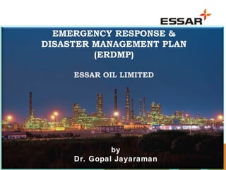 1
EMERGENCY RESPONSE &
DISASTER MANAGEMENT PLAN
(ERDMP)
ESSAR OIL LIMITED
By:
Dr. Gopal Jayaraman
EMERGENCY RESPONSE &
DISASTER MANAGEMENT PLAN
(ERDMP)
ESSAR OIL LIMITED
by
Dr. Gopal Jayaraman
 