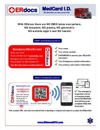 ERdocs
                                       SM

                                               MedCard I.D.
                                                 60 seconds can save your life!


                                                                                                          2.2v



            With ERdocs there are NO EMIS tubes everywhere,
                 NO bracelets, NO jewelry, NO gimmick's;
                   NO website login's and NO hassle!


                                    FRONT of the MedCard wallet I.D.




    Emergency ERprofile Card                                      Your name.

  Name: Joe Trama                                                 Your phone number.

  Phone: 555-555-1234 / PASSWORD: 1234                            PASSWORD to access your ERprofile
                                                                  document.
  Emergency: Jane Trama, 555-555-1212

  Primary Doctor: Dr. Smith, 555-555-1212                         Your Emergency contact information.
  Scan QR Code on back for medical information                    Your primary care doctor information.




                                     BACK of the MedCard wallet I.D.




         ERdocsINFO.com

          MEDICAL CARD
          INFORMATION                                                                   The emergency
         Scan with a QR Tag                                                         responder, doctor
         Reader or enter the                                                        or hospital simply
         following URL in
                                                                                    scans the MedCard
         your desktop
         computer browser:                                                          and retrieves your
         http://goo.gl/b390L   Scan QR Tag for Medical Info                         complete ERprofile
                                                                                    document.

This custom URL can also be entered into a desktop or laptop’s browser to access the ERprofile!




                                        www.ERdocsINFO.com
 