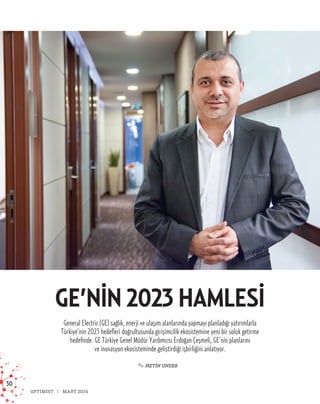 30
OPTİMİST MART 2014
GE’NIN 2023 HAMLESI
General Electric (GE) sağlık, enerji ve ulaşım alanlarında yapmayı planladığı yatırımlarla
Türkiye’nin 2023 hedefleri doğrultusunda girişimcilik ekosistemine yeni bir soluk getirme
hedefinde. GE Türkiye Genel Müdür Yardımcısı Erdoğan Çeşmeli, GE’nin planlarını
ve inovasyon ekosisteminde geliştirdiği işbirliğini anlatıyor.
✎ METİN UNDER
 