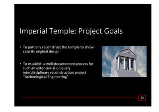 /ŵƉĞƌŝĂů dĞŵƉůĞ͗ WƌŽũĞĐƚ 'ŽĂůƐ
• dŽ ƉĂƌƚŝĂůůǇ ƌĞĐŽŶƐƚƌƵĐƚ ƚŚĞ ƚĞŵƉůĞ ƚŽ ƐŚŽǁͲ
ĐĂƐĞ ŝƚƐ ŽƌŝŐŝŶĂů ĚĞƐŝŐŶ
• dŽ ĞƐƚĂďůŝƐŚ Ă ǁĞůůͲĚŽĐƵŵĞŶƚĞĚ ƉƌŽĐĞƐƐ ĨŽƌ
ƐƵĐŚ ĂŶ ĞǆƚĞŶƐŝǀĞ Θ ƵŶŝƋƵĞůǇ
ŝŶƚĞƌĚŝƐĐŝƉůŝŶĂƌǇ ƌĞĐŽŶƐƚƌƵĐƚŝŽŶ ƉƌŽũĞĐƚ
͞ ƌĐŚĞŽůŽŐŝĐĂů ŶŐŝŶĞĞƌŝŶŐ͟
ϭϱ
 