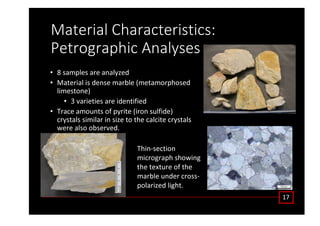 DĂƚĞƌŝĂů ŚĂƌĂĐƚĞƌŝƐƚŝĐƐ͗
WĞƚƌŽŐƌĂƉŚŝĐ ŶĂůǇƐĞƐ
• ϴ ƐĂŵƉůĞƐ ĂƌĞ ĂŶĂůǇǌĞĚ
• DĂƚĞƌŝĂů ŝƐ ĚĞŶƐĞ ŵĂƌďůĞ ;ŵĞƚĂŵŽƌƉŚŽƐĞĚ
ůŝŵĞƐƚŽŶĞͿ
• ϯ ǀĂƌŝĞƚŝĞƐ ĂƌĞ ŝĚĞŶƚŝĨŝĞĚ
• dƌĂĐĞ ĂŵŽƵŶƚƐ ŽĨ ƉǇƌŝƚĞ ;ŝƌŽŶ ƐƵůĨŝĚĞͿ
ĐƌǇƐƚĂůƐ ƐŝŵŝůĂƌ ŝŶ ƐŝǌĞ ƚŽ ƚŚĞ ĐĂůĐŝƚĞ ĐƌǇƐƚĂůƐ
ǁĞƌĞ ĂůƐŽ ŽďƐĞƌǀĞĚ͘
ϭϳ
dŚŝŶͲƐĞĐƚŝŽŶ
ŵŝĐƌŽŐƌĂƉŚ ƐŚŽǁŝŶŐ
ƚŚĞ ƚĞǆƚƵƌĞ ŽĨ ƚŚĞ
ŵĂƌďůĞ ƵŶĚĞƌ ĐƌŽƐƐͲ
ƉŽůĂƌŝǌĞĚ ůŝŐŚƚ͘
 