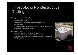 /ŵƉĂĐƚͲĐŚŽ EŽŶĚĞƐƚƌƵĐƚŝǀĞ
dĞƐƚŝŶŐ
• ĂĐŬŐƌŽƵŶĚ ŽŶ DĞƚŚŽĚ
• ĞǀĞůŽƉĞĚ ŝŶ ϭϵϴϬ͛Ɛ͘
• ǀĂůƵĂƚŝŽŶ ŽĨ ŝŶƚĞƌŶĂů ĐŽŶĚŝƚŝŽŶ ŽĨ ƐƚƌƵĐƚƵƌĂů
ĐŽŵƉŽŶĞŶƚƐ
• ч ϯ͘ϭй ĞƌƌŽƌ ĨŽƌ ƚŚŝĐŬŶĞƐƐ ŵĞĂƐƵƌĞŵĞŶƚƐ ŽĨ Ϭ͘Ϯ ŵͲƚŚŝĐŬ
ƉĂǀĞŵĞŶƚ ;^ĂŶƐĂůŽŶĞ ϭϵϵϳͿ͘
• dĞŵƉůĞ WƌŽũĞĐƚ
• Ăď ǀĂůŝĚĂƚŝŽŶ Θ ŝŶ ƐŝƚƵ ƚĞƐƚŝŶŐ͗ ϮϬϭϭͲƉƌĞƐĞŶƚ
• hƐĞĚ ĨŽƌ ĂƐƐĞƐƐŵĞŶƚ ŽĨ ŝŶƚĞƌŝŽƌ ĐŽŶĚŝƚŝŽŶ ŽĨ ĞǆĐĂǀĂƚĞĚ
ƚĞŵƉůĞ ďůŽĐŬƐ
ϮϮ
 