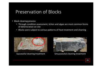 WƌĞƐĞƌǀĂƚŝŽŶ ŽĨ ůŽĐŬƐ
• ůŽĐŬ ĐůĞĂŶŝŶŐ ƉƌŽĐĞƐƐ
• dŚƌŽƵŐŚ ĐŽŶĚŝƚŝŽŶ ĂƐƐĞƐƐŵĞŶƚ͕ ůŝĐŚĞŶ ĂŶĚ ĂůŐĂĞ ĂƌĞ ŵŽƐƚ ĐŽŵŵŽŶ ĨŽƌŵƐ
ŽĨ ĚĞƚĞƌŝŽƌĂƚŝŽŶ ŽŶ ƐŝƚĞ
• ůŽĐŬƐ ǁĞƌĞ ƐƵďũĞĐƚ ƚŽ ǀĂƌŝŽƵƐ ƉĂƚƚĞƌŶƐ ŽĨ ŚĞĂƚ ƚƌĞĂƚŵĞŶƚ ĂŶĚ ĐůĞĂŶŝŶŐ
Ϯϲ
^ƵĐĐĞƐƐĨƵů ĐůĞĂŶŝŶŐ ƚƌĞĂƚŵĞŶƚ hŶƐƵĐĐĞƐƐĨƵů ĐůĞĂŶŝŶŐ ƚƌĞĂƚŵĞŶƚ
 