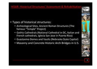 ϯ
,ŝ^ Z͗ ,ŝƐƚŽƌŝĐĂů ^ƚƌƵĐƚƵƌĞƐ͛ ƐƐĞƐƐŵĞŶƚ Θ ZĞŚĂďŝůŝƚĂƚŝŽŶ
• dǇƉĞƐ ŽĨ ŚŝƐƚŽƌŝĐĂů ƐƚƌƵĐƚƵƌĞƐ͗
• ƌĐŚĞŽůŽŐŝĐĂů ^ŝƚĞƐ͕ ŶĐŝĞŶƚ ZŽŵĂŶ ^ƚƌƵĐƚƵƌĞƐ ;dŚĞ
ĨĂŵŽƵƐ ͞dĞŵƉůĞ͟ WƌŽũĞĐƚͿ
• 'ŽƚŚŝĐ ĂƚŚĞĚƌĂůƐ ;EĂƚŝŽŶĂů ĂƚŚĞĚƌĂů ŝŶ ͕ /ƚĂůŝĂŶ ĂŶĚ
ƌĞŶĐŚ ĐĂƚŚĞĚƌĂůƐ͕ /ŐůĞƐŝĂ ^ĂŶ :ŽƐĞ ŝŶ WƵĞƌƚŽ ZŝĐŽͿ
• 'ƵĂƐƚĂǀŝŶŽ ŽŵĞƐ ĂŶĚ sĂƵůƚƐ ;EĞďƌĂƐŬĂ ^ƚĂƚĞ ĂƉŝƚŽůͿ
• DĂƐŽŶƌǇ ĂŶĚ ŽŶĐƌĞƚĞ ,ŝƐƚŽƌŝĐ ƌĐŚ ƌŝĚŐĞƐ ŝŶ h͘^͘
 