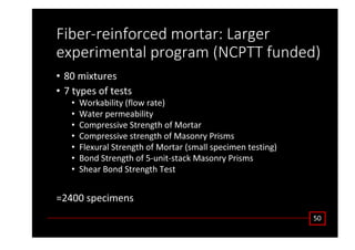 ŝďĞƌͲƌĞŝŶĨŽƌĐĞĚ ŵŽƌƚĂƌ͗ ĂƌŐĞƌ
ĞǆƉĞƌŝŵĞŶƚĂů ƉƌŽŐƌĂŵ ;EWdd ĨƵŶĚĞĚͿ
• ϴϬ ŵŝǆƚƵƌĞƐ
• ϳ ƚǇƉĞƐ ŽĨ ƚĞƐƚƐ
• tŽƌŬĂďŝůŝƚǇ ;ĨůŽǁ ƌĂƚĞͿ
• tĂƚĞƌ ƉĞƌŵĞĂďŝůŝƚǇ
• ŽŵƉƌĞƐƐŝǀĞ ^ƚƌĞŶŐƚŚ ŽĨ DŽƌƚĂƌ
• ŽŵƉƌĞƐƐŝǀĞ ƐƚƌĞŶŐƚŚ ŽĨ DĂƐŽŶƌǇ WƌŝƐŵƐ
• ůĞǆƵƌĂů ^ƚƌĞŶŐƚŚ ŽĨ DŽƌƚĂƌ ;ƐŵĂůů ƐƉĞĐŝŵĞŶ ƚĞƐƚŝŶŐͿ
• ŽŶĚ ^ƚƌĞŶŐƚŚ ŽĨ ϱͲƵŶŝƚͲƐƚĂĐŬ DĂƐŽŶƌǇ WƌŝƐŵƐ
• ^ŚĞĂƌ ŽŶĚ ^ƚƌĞŶŐƚŚ dĞƐƚ
сϮϰϬϬ ƐƉĞĐŝŵĞŶƐ
ϱϬ
 