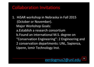 ŽůůĂďŽƌĂƚŝŽŶ /ŶǀŝƚĂƚŝŽŶƐ
ϱϴ
ĞĞƌĚŽŐŵƵƐϮΛƵŶů͘ĞĚƵ
ϭ͘ ,ŝ^ Z ǁŽƌŬƐŚŽƉ ŝŶ EĞďƌĂƐŬĂ ŝŶ Ăůů ϮϬϭϱ
;KĐƚŽďĞƌ Žƌ EŽǀĞŵďĞƌͿ͘
DĂũŽƌ tŽƌŬƐŚŽƉ 'ŽĂůƐ͗
Ă͘ƐƚĂďůŝƐŚ Ă ƌĞƐĞĂƌĐŚ ĐŽŶƐŽƌƚŝƵŵ
ď͘ŽƵŶĚ ĂŶ ŝŶƚĞƌŶĂƚŝŽŶĂů D͘^͘ ĚĞŐƌĞĞ ŽŶ
͞ŽŶƐĞƌǀĂƚŝŽŶ ŶŐŝŶĞĞƌŝŶŐ͗͟ Ϯ ŶŐŝŶĞĞƌŝŶŐ ĂŶĚ
Ϯ ĐŽŶƐĞƌǀĂƚŝŽŶ ĚĞƉĂƌƚŵĞŶƚƐ͗ hE͕ ^ĂƉŝĞŶǌĂ͕
hƉĞŶŶ͕ /ǌŵŝƌ dĞĐŚŶŽůŽŐǇ /ŶƐƚ͘
 