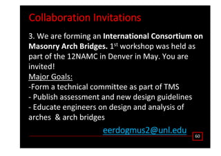 ŽůůĂďŽƌĂƚŝŽŶ /ŶǀŝƚĂƚŝŽŶƐ
ϲϬ
ĞĞƌĚŽŐŵƵƐϮΛƵŶů͘ĞĚƵ
ϯ͘ tĞ ĂƌĞ ĨŽƌŵŝŶŐ ĂŶ /ŶƚĞƌŶĂƚŝŽŶĂů ŽŶƐŽƌƚŝƵŵ ŽŶ
DĂƐŽŶƌǇ ƌĐŚ ƌŝĚŐĞƐ͘ ϭƐƚ ǁŽƌŬƐŚŽƉ ǁĂƐ ŚĞůĚ ĂƐ
ƉĂƌƚ ŽĨ ƚŚĞ ϭϮE D ŝŶ ĞŶǀĞƌ ŝŶ DĂǇ͘ zŽƵ ĂƌĞ
ŝŶǀŝƚĞĚ͊
DĂũŽƌ 'ŽĂůƐ͗
ͲŽƌŵ Ă ƚĞĐŚŶŝĐĂů ĐŽŵŵŝƚƚĞĞ ĂƐ ƉĂƌƚ ŽĨ dD^
Ͳ WƵďůŝƐŚ ĂƐƐĞƐƐŵĞŶƚ ĂŶĚ ŶĞǁ ĚĞƐŝŐŶ ŐƵŝĚĞůŝŶĞƐ
Ͳ ĚƵĐĂƚĞ ĞŶŐŝŶĞĞƌƐ ŽŶ ĚĞƐŝŐŶ ĂŶĚ ĂŶĂůǇƐŝƐ ŽĨ
ĂƌĐŚĞƐ Θ ĂƌĐŚ ďƌŝĚŐĞƐ
 