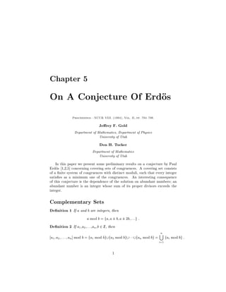 Chapter 5

On A Conjecture Of Erdos
              Proceedings|NCUR VIII. 1994, Vol. II, pp. 794 798.


                               Je rey F. Gold
                Department of Mathematics, Department of Physics
                               University of Utah
                                Don H. Tucker
                           Department of Mathematics
                               University of Utah
    In this paper we present some preliminary results on a conjecture by Paul
Erdos 1,2,5 concerning covering sets of congruences. A covering set consists
of a nite system of congruences with distinct moduli, such that every integer
satis es as a minimum one of the congruences. An interesting consequence
of this conjecture is the dependence of the solution on abundant numbers; an
abundant number is an integer whose sum of its proper divisors exceeds the
integer.

Complementary Sets
De nition 1 If a and b are integers, then
                     a mod b = fa; a  b; a  2b; : : :g :
De nition 2 If a ,a ,: : :,an ,b 2 Z, then
                   1   2

                                                                        n
a1 ; a2 ; : : : ; an mod b = fa1 mod bg fa2 mod bg    fan mod bg =         fai mod bg :
                                                                        i=1

                                        1
 