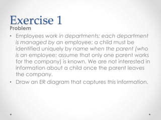 Exercise 1
Problem
• Employees work in departments; each department
is managed by an employee; a child must be
identified uniquely by name when the parent (who
is an employee; assume that only one parent works
for the company) is known. We are not interested in
information about a child once the parent leaves
the company.
• Draw an ER diagram that captures this information.
 