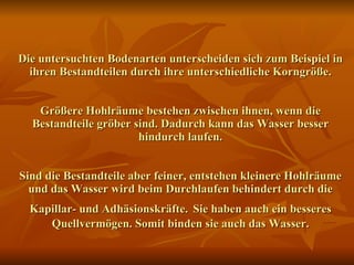 Die untersuchten Bodenarten unterscheiden sich zum Beispiel in ihren Bestandteilen durch ihre unterschiedliche Korngröße. Größere Hohlräume bestehen zwischen ihnen, wenn die Bestandteile gröber sind. Dadurch kann das Wasser besser hindurch laufen. Sind die Bestandteile aber feiner, entstehen kleinere Hohlräume und das Wasser wird beim Durchlaufen behindert durch die Kapillar- und Adhäsionskräfte.   Sie haben auch ein besseres Quellvermögen. Somit binden sie auch das Wasser. 