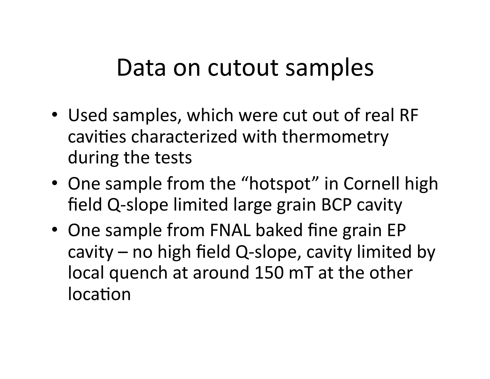 Data	
  on	
  cutout	
  samples	
  
•  Used	
  samples,	
  which	
  were	
  cut	
  out	
  of	
  real	
  RF	
  
   cavi%es	
  characterized	
  with	
  thermometry	
  
   during	
  the	
  tests	
  	
  
•  One	
  sample	
  from	
  the	
  “hotspot”	
  in	
  Cornell	
  high	
  
   ﬁeld	
  Q-­‐slope	
  limited	
  large	
  grain	
  BCP	
  cavity	
  
•  One	
  sample	
  from	
  FNAL	
  baked	
  ﬁne	
  grain	
  EP	
  
   cavity	
  –	
  no	
  high	
  ﬁeld	
  Q-­‐slope,	
  cavity	
  limited	
  by	
  
   local	
  quench	
  at	
  around	
  150	
  mT	
  at	
  the	
  other	
  
   loca%on	
  	
  
 