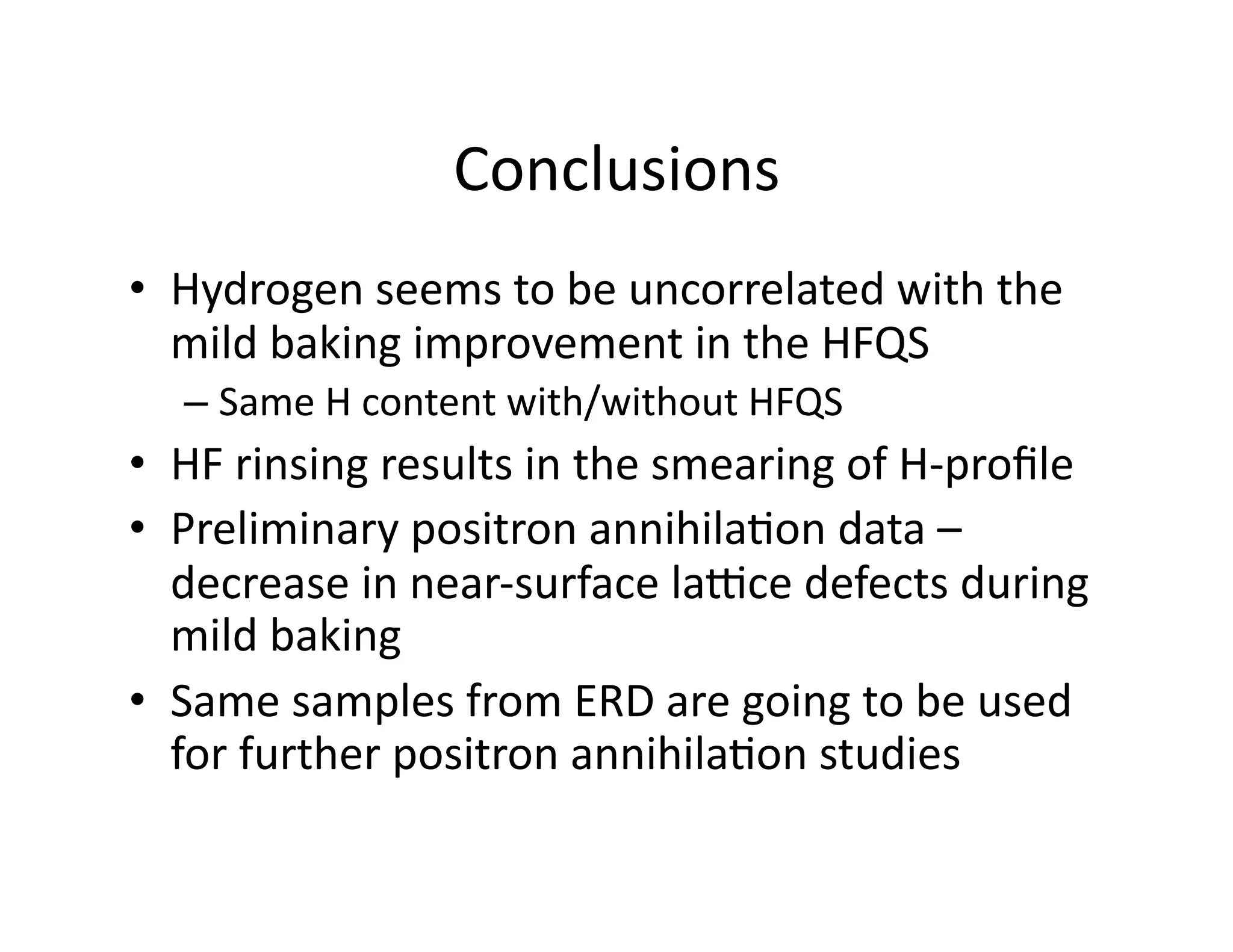 Conclusions	
  
•  Hydrogen	
  seems	
  to	
  be	
  uncorrelated	
  with	
  the	
  
   mild	
  baking	
  improvement	
  in	
  the	
  HFQS	
  
    –  Same	
  H	
  content	
  with/without	
  HFQS	
  
•  HF	
  rinsing	
  results	
  in	
  the	
  smearing	
  of	
  H-­‐proﬁle	
  
•  Preliminary	
  positron	
  annihila%on	
  data	
  –	
  
   decrease	
  in	
  near-­‐surface	
  laJce	
  defects	
  during	
  
   mild	
  baking	
  
•  Same	
  samples	
  from	
  ERD	
  are	
  going	
  to	
  be	
  used	
  
   for	
  further	
  positron	
  annihila%on	
  studies	
  
 